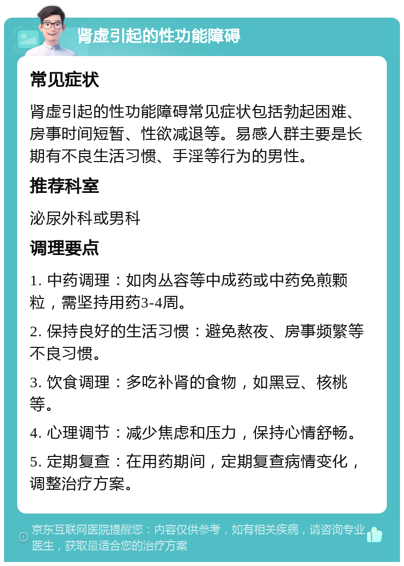 肾虚引起的性功能障碍 常见症状 肾虚引起的性功能障碍常见症状包括勃起困难、房事时间短暂、性欲减退等。易感人群主要是长期有不良生活习惯、手淫等行为的男性。 推荐科室 泌尿外科或男科 调理要点 1. 中药调理：如肉丛容等中成药或中药免煎颗粒，需坚持用药3-4周。 2. 保持良好的生活习惯：避免熬夜、房事频繁等不良习惯。 3. 饮食调理：多吃补肾的食物，如黑豆、核桃等。 4. 心理调节：减少焦虑和压力，保持心情舒畅。 5. 定期复查：在用药期间，定期复查病情变化，调整治疗方案。