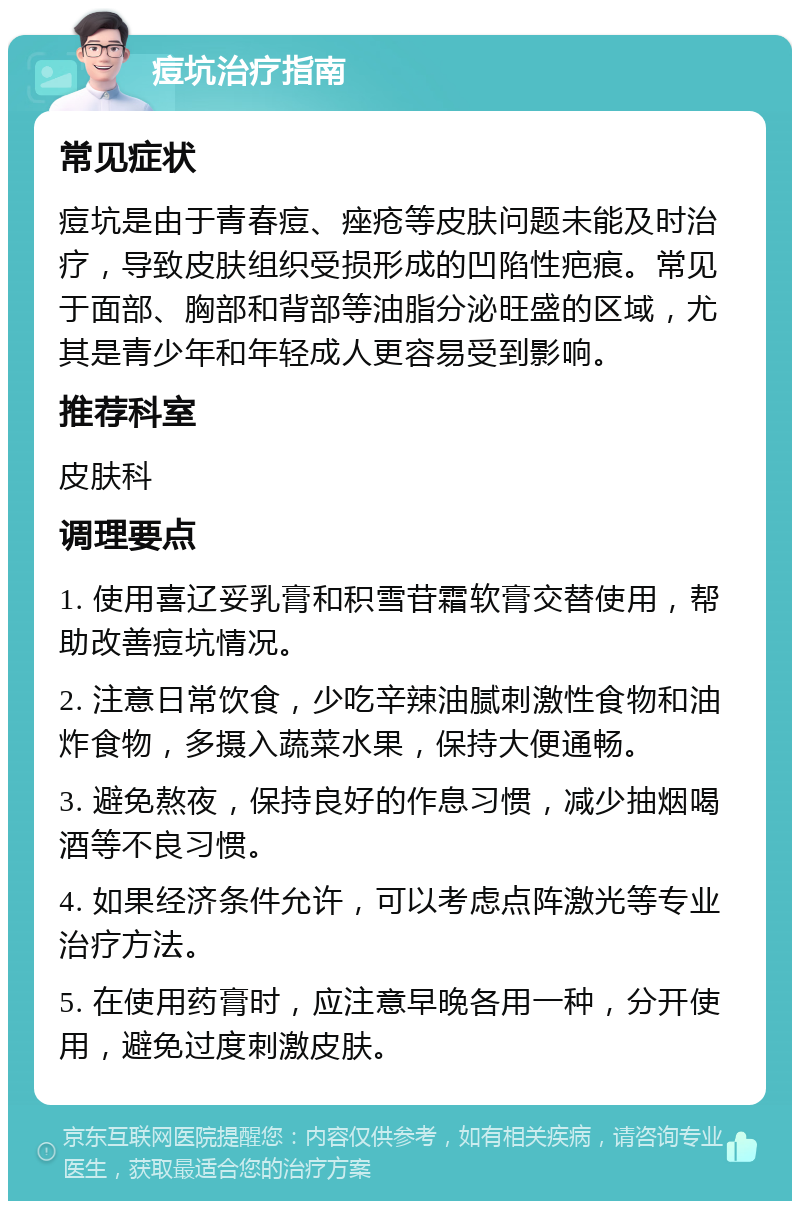 痘坑治疗指南 常见症状 痘坑是由于青春痘、痤疮等皮肤问题未能及时治疗，导致皮肤组织受损形成的凹陷性疤痕。常见于面部、胸部和背部等油脂分泌旺盛的区域，尤其是青少年和年轻成人更容易受到影响。 推荐科室 皮肤科 调理要点 1. 使用喜辽妥乳膏和积雪苷霜软膏交替使用，帮助改善痘坑情况。 2. 注意日常饮食，少吃辛辣油腻刺激性食物和油炸食物，多摄入蔬菜水果，保持大便通畅。 3. 避免熬夜，保持良好的作息习惯，减少抽烟喝酒等不良习惯。 4. 如果经济条件允许，可以考虑点阵激光等专业治疗方法。 5. 在使用药膏时，应注意早晚各用一种，分开使用，避免过度刺激皮肤。