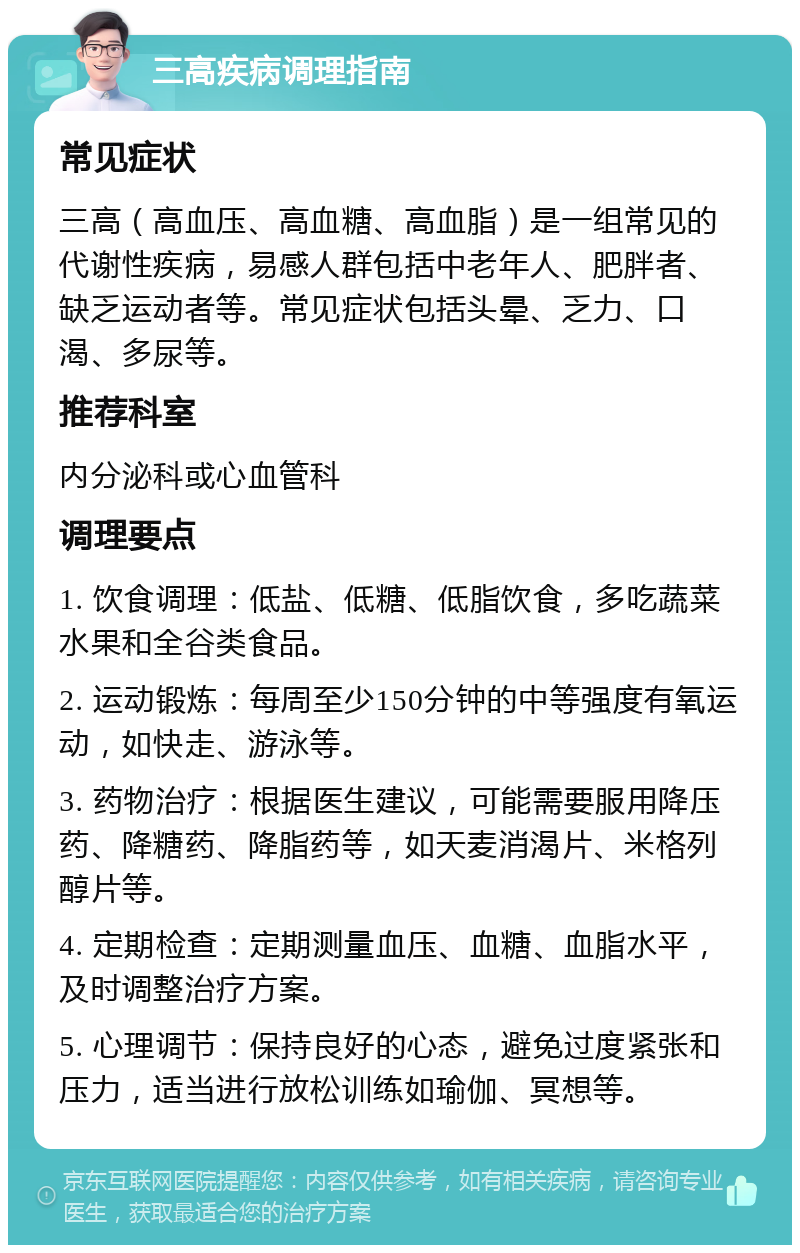 三高疾病调理指南 常见症状 三高（高血压、高血糖、高血脂）是一组常见的代谢性疾病，易感人群包括中老年人、肥胖者、缺乏运动者等。常见症状包括头晕、乏力、口渴、多尿等。 推荐科室 内分泌科或心血管科 调理要点 1. 饮食调理：低盐、低糖、低脂饮食，多吃蔬菜水果和全谷类食品。 2. 运动锻炼：每周至少150分钟的中等强度有氧运动，如快走、游泳等。 3. 药物治疗：根据医生建议，可能需要服用降压药、降糖药、降脂药等，如天麦消渴片、米格列醇片等。 4. 定期检查：定期测量血压、血糖、血脂水平，及时调整治疗方案。 5. 心理调节：保持良好的心态，避免过度紧张和压力，适当进行放松训练如瑜伽、冥想等。