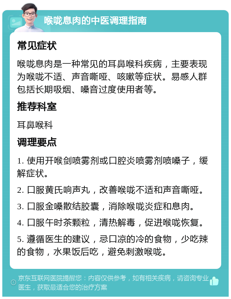 喉咙息肉的中医调理指南 常见症状 喉咙息肉是一种常见的耳鼻喉科疾病，主要表现为喉咙不适、声音嘶哑、咳嗽等症状。易感人群包括长期吸烟、嗓音过度使用者等。 推荐科室 耳鼻喉科 调理要点 1. 使用开喉剑喷雾剂或口腔炎喷雾剂喷嗓子，缓解症状。 2. 口服黄氏响声丸，改善喉咙不适和声音嘶哑。 3. 口服金嗓散结胶囊，消除喉咙炎症和息肉。 4. 口服午时茶颗粒，清热解毒，促进喉咙恢复。 5. 遵循医生的建议，忌口凉的冷的食物，少吃辣的食物，水果饭后吃，避免刺激喉咙。