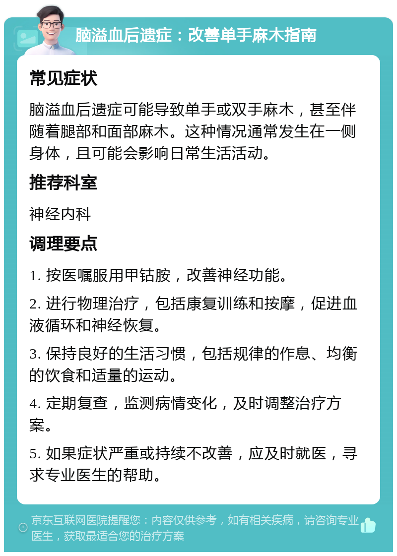 脑溢血后遗症：改善单手麻木指南 常见症状 脑溢血后遗症可能导致单手或双手麻木，甚至伴随着腿部和面部麻木。这种情况通常发生在一侧身体，且可能会影响日常生活活动。 推荐科室 神经内科 调理要点 1. 按医嘱服用甲钴胺，改善神经功能。 2. 进行物理治疗，包括康复训练和按摩，促进血液循环和神经恢复。 3. 保持良好的生活习惯，包括规律的作息、均衡的饮食和适量的运动。 4. 定期复查，监测病情变化，及时调整治疗方案。 5. 如果症状严重或持续不改善，应及时就医，寻求专业医生的帮助。