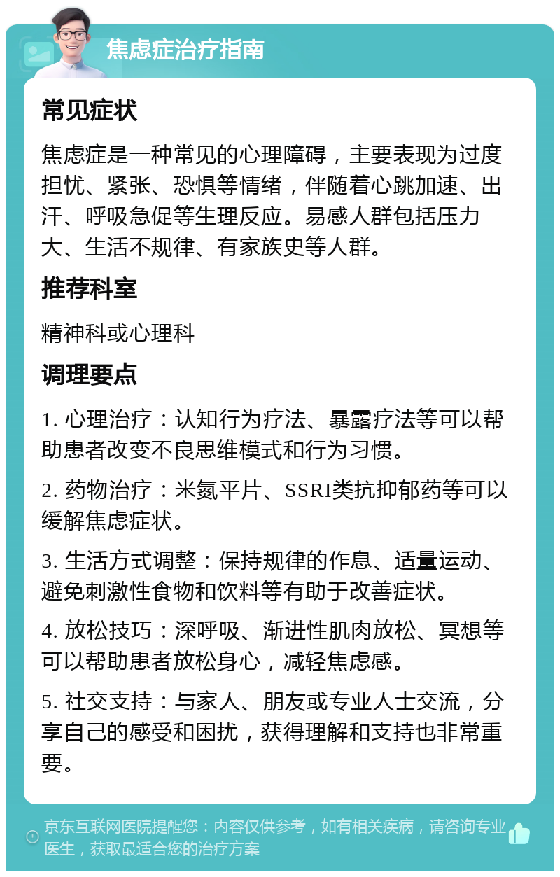 焦虑症治疗指南 常见症状 焦虑症是一种常见的心理障碍，主要表现为过度担忧、紧张、恐惧等情绪，伴随着心跳加速、出汗、呼吸急促等生理反应。易感人群包括压力大、生活不规律、有家族史等人群。 推荐科室 精神科或心理科 调理要点 1. 心理治疗：认知行为疗法、暴露疗法等可以帮助患者改变不良思维模式和行为习惯。 2. 药物治疗：米氮平片、SSRI类抗抑郁药等可以缓解焦虑症状。 3. 生活方式调整：保持规律的作息、适量运动、避免刺激性食物和饮料等有助于改善症状。 4. 放松技巧：深呼吸、渐进性肌肉放松、冥想等可以帮助患者放松身心，减轻焦虑感。 5. 社交支持：与家人、朋友或专业人士交流，分享自己的感受和困扰，获得理解和支持也非常重要。