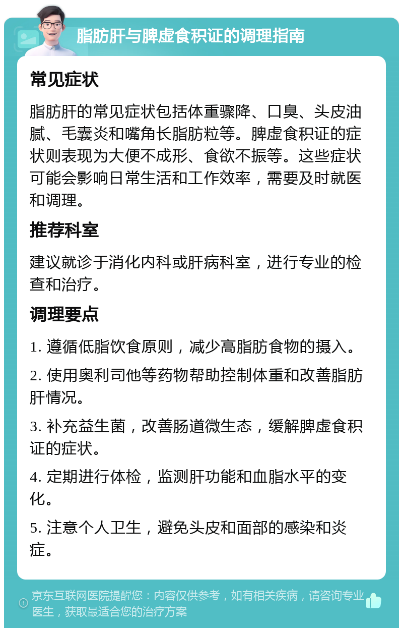 脂肪肝与脾虚食积证的调理指南 常见症状 脂肪肝的常见症状包括体重骤降、口臭、头皮油腻、毛囊炎和嘴角长脂肪粒等。脾虚食积证的症状则表现为大便不成形、食欲不振等。这些症状可能会影响日常生活和工作效率，需要及时就医和调理。 推荐科室 建议就诊于消化内科或肝病科室，进行专业的检查和治疗。 调理要点 1. 遵循低脂饮食原则，减少高脂肪食物的摄入。 2. 使用奥利司他等药物帮助控制体重和改善脂肪肝情况。 3. 补充益生菌，改善肠道微生态，缓解脾虚食积证的症状。 4. 定期进行体检，监测肝功能和血脂水平的变化。 5. 注意个人卫生，避免头皮和面部的感染和炎症。