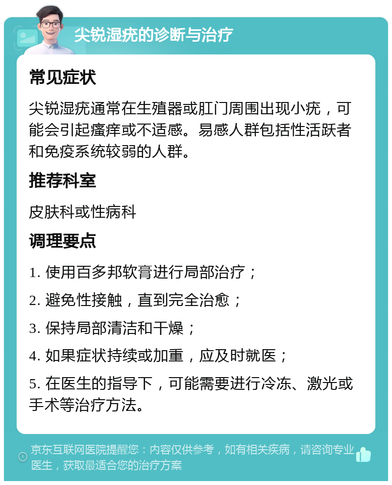 尖锐湿疣的诊断与治疗 常见症状 尖锐湿疣通常在生殖器或肛门周围出现小疣，可能会引起瘙痒或不适感。易感人群包括性活跃者和免疫系统较弱的人群。 推荐科室 皮肤科或性病科 调理要点 1. 使用百多邦软膏进行局部治疗； 2. 避免性接触，直到完全治愈； 3. 保持局部清洁和干燥； 4. 如果症状持续或加重，应及时就医； 5. 在医生的指导下，可能需要进行冷冻、激光或手术等治疗方法。