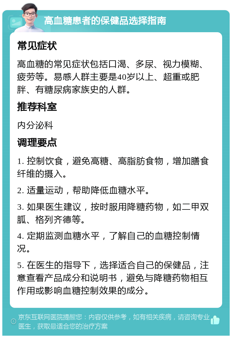 高血糖患者的保健品选择指南 常见症状 高血糖的常见症状包括口渴、多尿、视力模糊、疲劳等。易感人群主要是40岁以上、超重或肥胖、有糖尿病家族史的人群。 推荐科室 内分泌科 调理要点 1. 控制饮食，避免高糖、高脂肪食物，增加膳食纤维的摄入。 2. 适量运动，帮助降低血糖水平。 3. 如果医生建议，按时服用降糖药物，如二甲双胍、格列齐德等。 4. 定期监测血糖水平，了解自己的血糖控制情况。 5. 在医生的指导下，选择适合自己的保健品，注意查看产品成分和说明书，避免与降糖药物相互作用或影响血糖控制效果的成分。