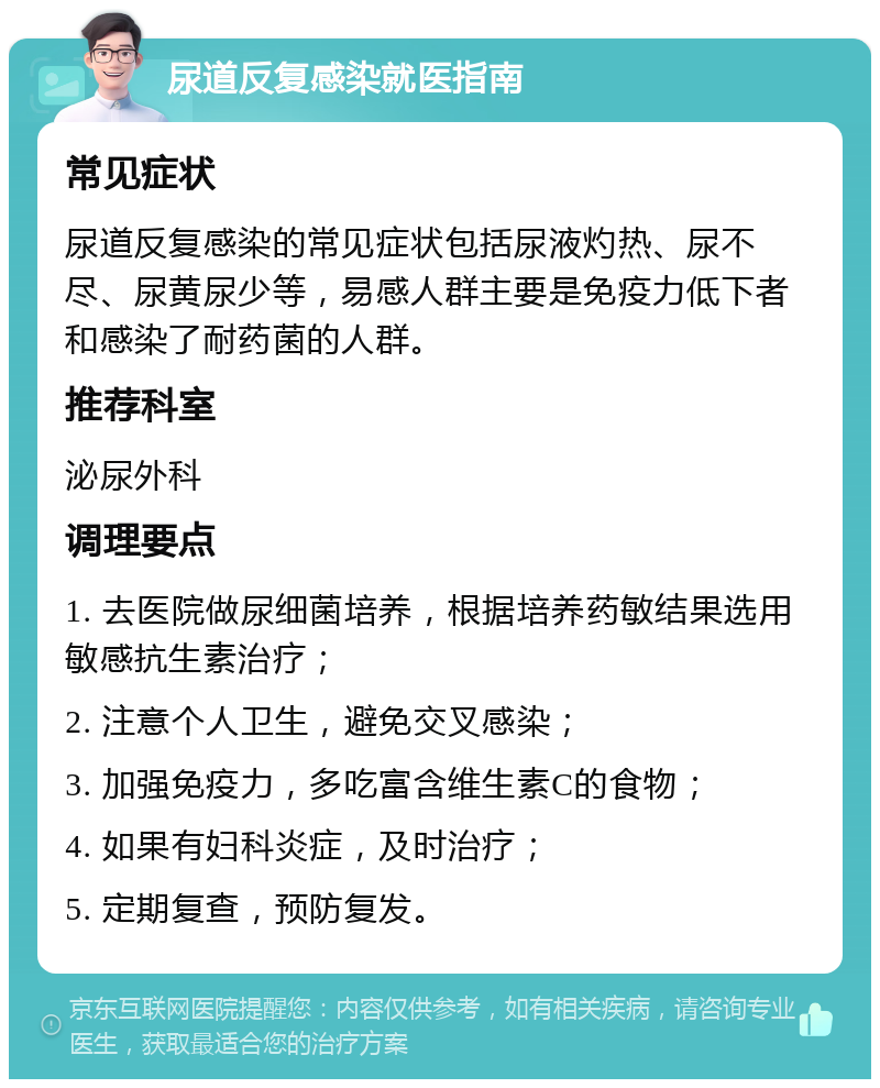 尿道反复感染就医指南 常见症状 尿道反复感染的常见症状包括尿液灼热、尿不尽、尿黄尿少等，易感人群主要是免疫力低下者和感染了耐药菌的人群。 推荐科室 泌尿外科 调理要点 1. 去医院做尿细菌培养，根据培养药敏结果选用敏感抗生素治疗； 2. 注意个人卫生，避免交叉感染； 3. 加强免疫力，多吃富含维生素C的食物； 4. 如果有妇科炎症，及时治疗； 5. 定期复查，预防复发。