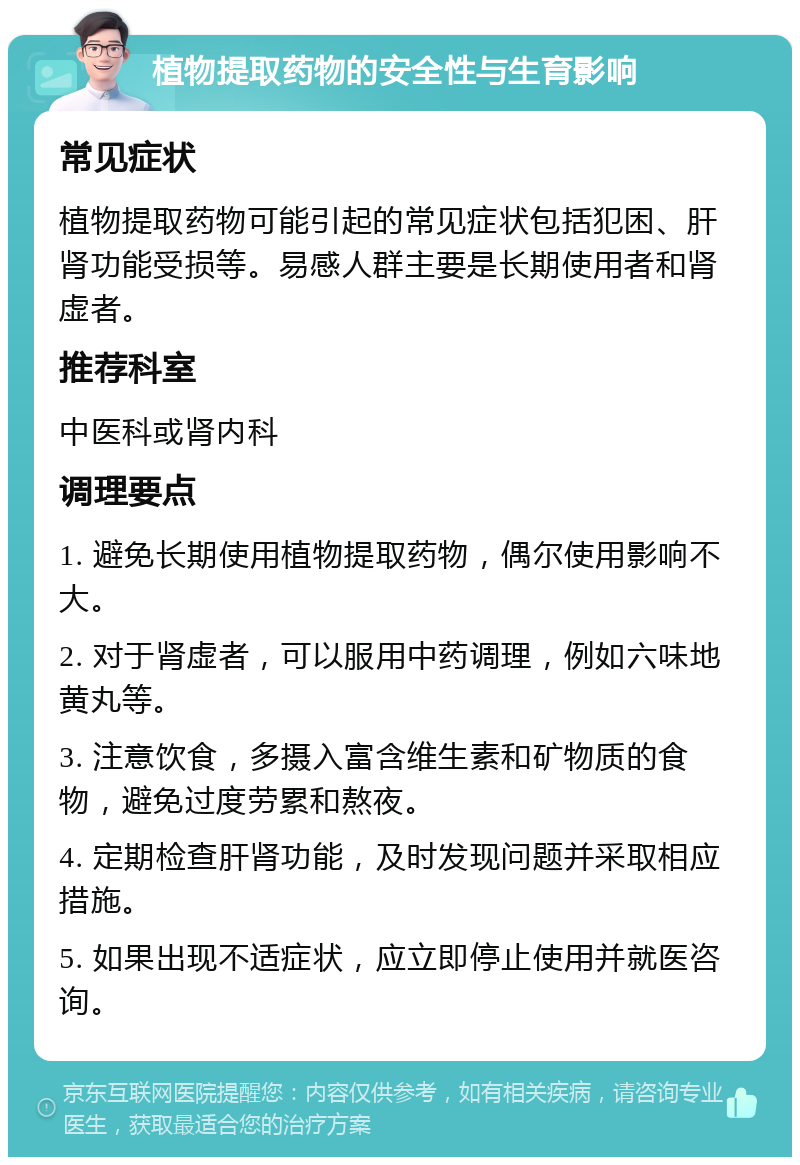 植物提取药物的安全性与生育影响 常见症状 植物提取药物可能引起的常见症状包括犯困、肝肾功能受损等。易感人群主要是长期使用者和肾虚者。 推荐科室 中医科或肾内科 调理要点 1. 避免长期使用植物提取药物，偶尔使用影响不大。 2. 对于肾虚者，可以服用中药调理，例如六味地黄丸等。 3. 注意饮食，多摄入富含维生素和矿物质的食物，避免过度劳累和熬夜。 4. 定期检查肝肾功能，及时发现问题并采取相应措施。 5. 如果出现不适症状，应立即停止使用并就医咨询。