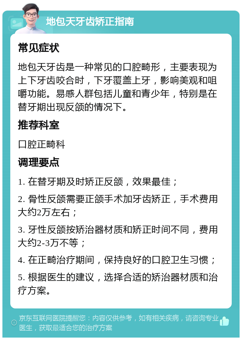 地包天牙齿矫正指南 常见症状 地包天牙齿是一种常见的口腔畸形，主要表现为上下牙齿咬合时，下牙覆盖上牙，影响美观和咀嚼功能。易感人群包括儿童和青少年，特别是在替牙期出现反颌的情况下。 推荐科室 口腔正畸科 调理要点 1. 在替牙期及时矫正反颌，效果最佳； 2. 骨性反颌需要正颌手术加牙齿矫正，手术费用大约2万左右； 3. 牙性反颌按矫治器材质和矫正时间不同，费用大约2-3万不等； 4. 在正畸治疗期间，保持良好的口腔卫生习惯； 5. 根据医生的建议，选择合适的矫治器材质和治疗方案。