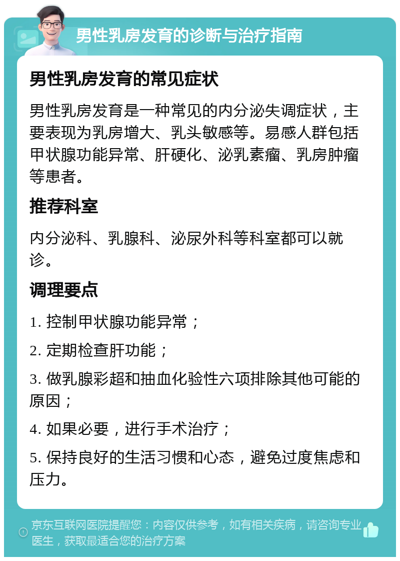 男性乳房发育的诊断与治疗指南 男性乳房发育的常见症状 男性乳房发育是一种常见的内分泌失调症状，主要表现为乳房增大、乳头敏感等。易感人群包括甲状腺功能异常、肝硬化、泌乳素瘤、乳房肿瘤等患者。 推荐科室 内分泌科、乳腺科、泌尿外科等科室都可以就诊。 调理要点 1. 控制甲状腺功能异常； 2. 定期检查肝功能； 3. 做乳腺彩超和抽血化验性六项排除其他可能的原因； 4. 如果必要，进行手术治疗； 5. 保持良好的生活习惯和心态，避免过度焦虑和压力。