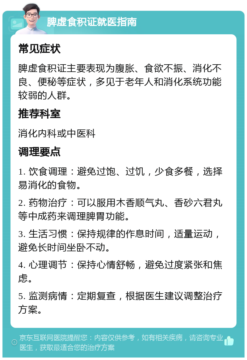 脾虚食积证就医指南 常见症状 脾虚食积证主要表现为腹胀、食欲不振、消化不良、便秘等症状，多见于老年人和消化系统功能较弱的人群。 推荐科室 消化内科或中医科 调理要点 1. 饮食调理：避免过饱、过饥，少食多餐，选择易消化的食物。 2. 药物治疗：可以服用木香顺气丸、香砂六君丸等中成药来调理脾胃功能。 3. 生活习惯：保持规律的作息时间，适量运动，避免长时间坐卧不动。 4. 心理调节：保持心情舒畅，避免过度紧张和焦虑。 5. 监测病情：定期复查，根据医生建议调整治疗方案。