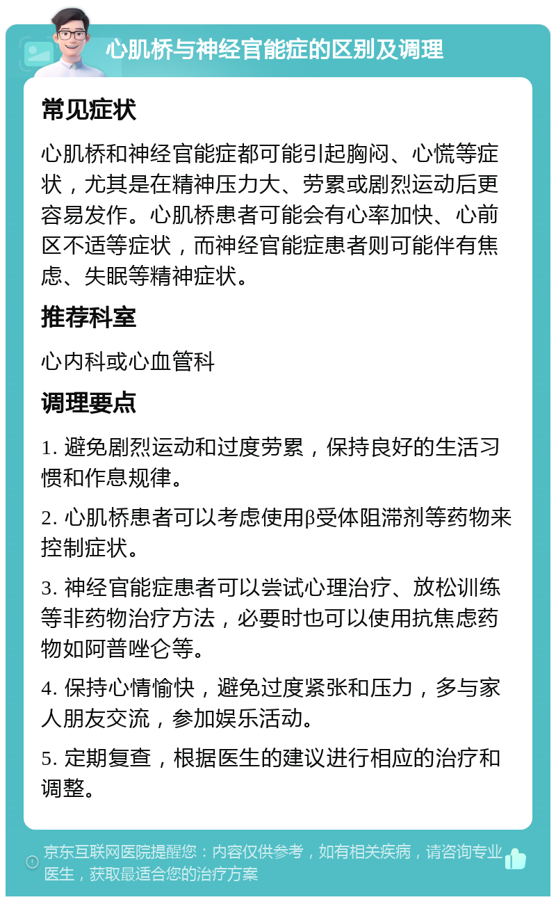 心肌桥与神经官能症的区别及调理 常见症状 心肌桥和神经官能症都可能引起胸闷、心慌等症状，尤其是在精神压力大、劳累或剧烈运动后更容易发作。心肌桥患者可能会有心率加快、心前区不适等症状，而神经官能症患者则可能伴有焦虑、失眠等精神症状。 推荐科室 心内科或心血管科 调理要点 1. 避免剧烈运动和过度劳累，保持良好的生活习惯和作息规律。 2. 心肌桥患者可以考虑使用β受体阻滞剂等药物来控制症状。 3. 神经官能症患者可以尝试心理治疗、放松训练等非药物治疗方法，必要时也可以使用抗焦虑药物如阿普唑仑等。 4. 保持心情愉快，避免过度紧张和压力，多与家人朋友交流，参加娱乐活动。 5. 定期复查，根据医生的建议进行相应的治疗和调整。