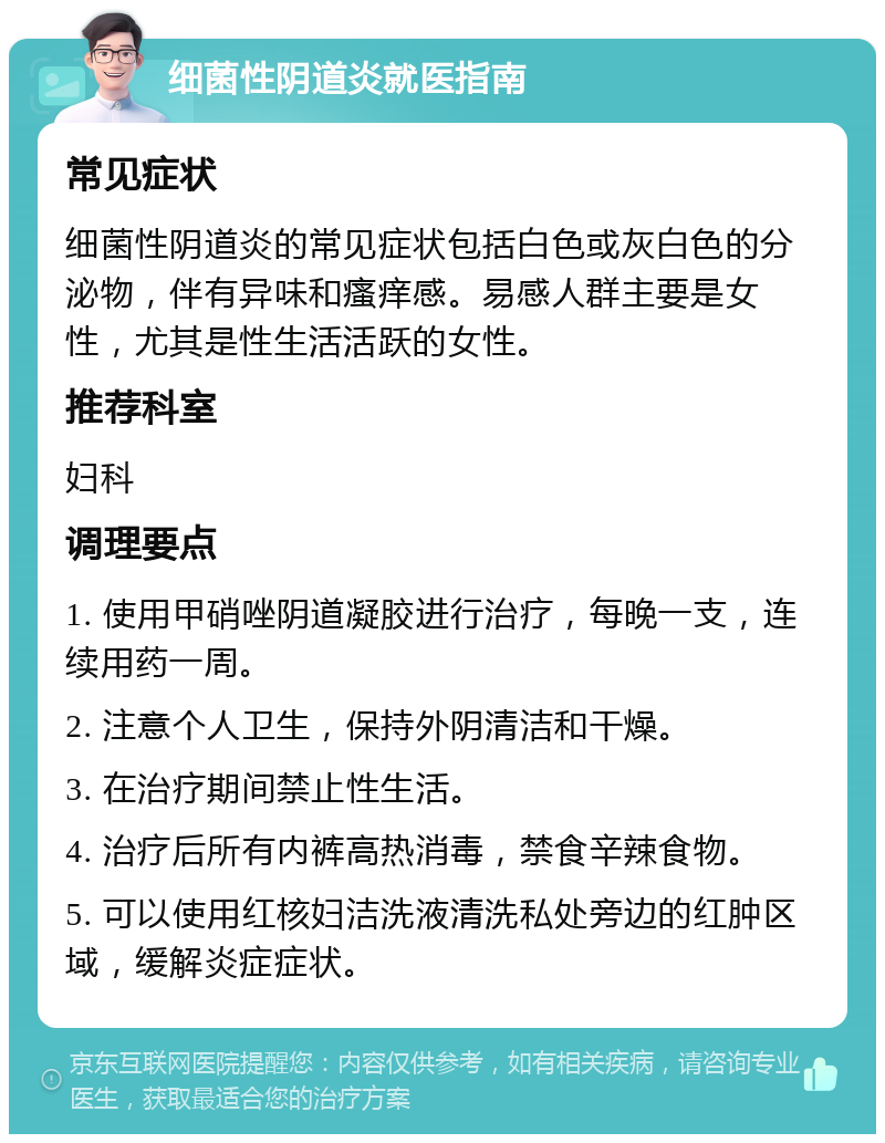 细菌性阴道炎就医指南 常见症状 细菌性阴道炎的常见症状包括白色或灰白色的分泌物，伴有异味和瘙痒感。易感人群主要是女性，尤其是性生活活跃的女性。 推荐科室 妇科 调理要点 1. 使用甲硝唑阴道凝胶进行治疗，每晚一支，连续用药一周。 2. 注意个人卫生，保持外阴清洁和干燥。 3. 在治疗期间禁止性生活。 4. 治疗后所有内裤高热消毒，禁食辛辣食物。 5. 可以使用红核妇洁洗液清洗私处旁边的红肿区域，缓解炎症症状。