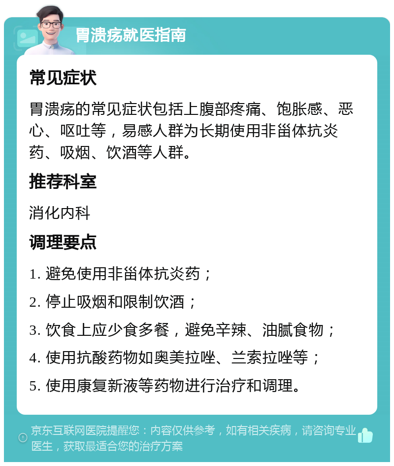 胃溃疡就医指南 常见症状 胃溃疡的常见症状包括上腹部疼痛、饱胀感、恶心、呕吐等，易感人群为长期使用非甾体抗炎药、吸烟、饮酒等人群。 推荐科室 消化内科 调理要点 1. 避免使用非甾体抗炎药； 2. 停止吸烟和限制饮酒； 3. 饮食上应少食多餐，避免辛辣、油腻食物； 4. 使用抗酸药物如奥美拉唑、兰索拉唑等； 5. 使用康复新液等药物进行治疗和调理。