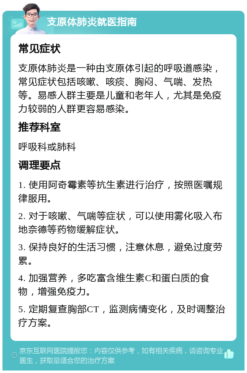 支原体肺炎就医指南 常见症状 支原体肺炎是一种由支原体引起的呼吸道感染，常见症状包括咳嗽、咳痰、胸闷、气喘、发热等。易感人群主要是儿童和老年人，尤其是免疫力较弱的人群更容易感染。 推荐科室 呼吸科或肺科 调理要点 1. 使用阿奇霉素等抗生素进行治疗，按照医嘱规律服用。 2. 对于咳嗽、气喘等症状，可以使用雾化吸入布地奈德等药物缓解症状。 3. 保持良好的生活习惯，注意休息，避免过度劳累。 4. 加强营养，多吃富含维生素C和蛋白质的食物，增强免疫力。 5. 定期复查胸部CT，监测病情变化，及时调整治疗方案。