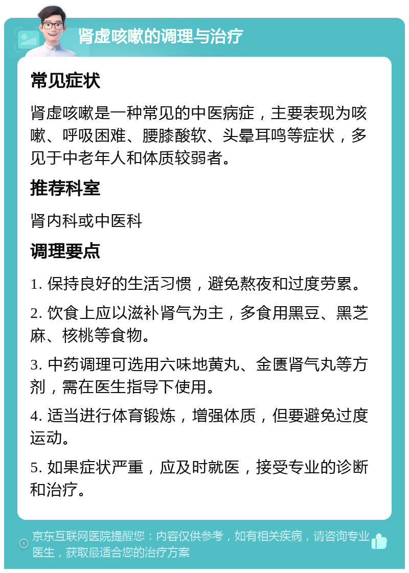 肾虚咳嗽的调理与治疗 常见症状 肾虚咳嗽是一种常见的中医病症，主要表现为咳嗽、呼吸困难、腰膝酸软、头晕耳鸣等症状，多见于中老年人和体质较弱者。 推荐科室 肾内科或中医科 调理要点 1. 保持良好的生活习惯，避免熬夜和过度劳累。 2. 饮食上应以滋补肾气为主，多食用黑豆、黑芝麻、核桃等食物。 3. 中药调理可选用六味地黄丸、金匮肾气丸等方剂，需在医生指导下使用。 4. 适当进行体育锻炼，增强体质，但要避免过度运动。 5. 如果症状严重，应及时就医，接受专业的诊断和治疗。