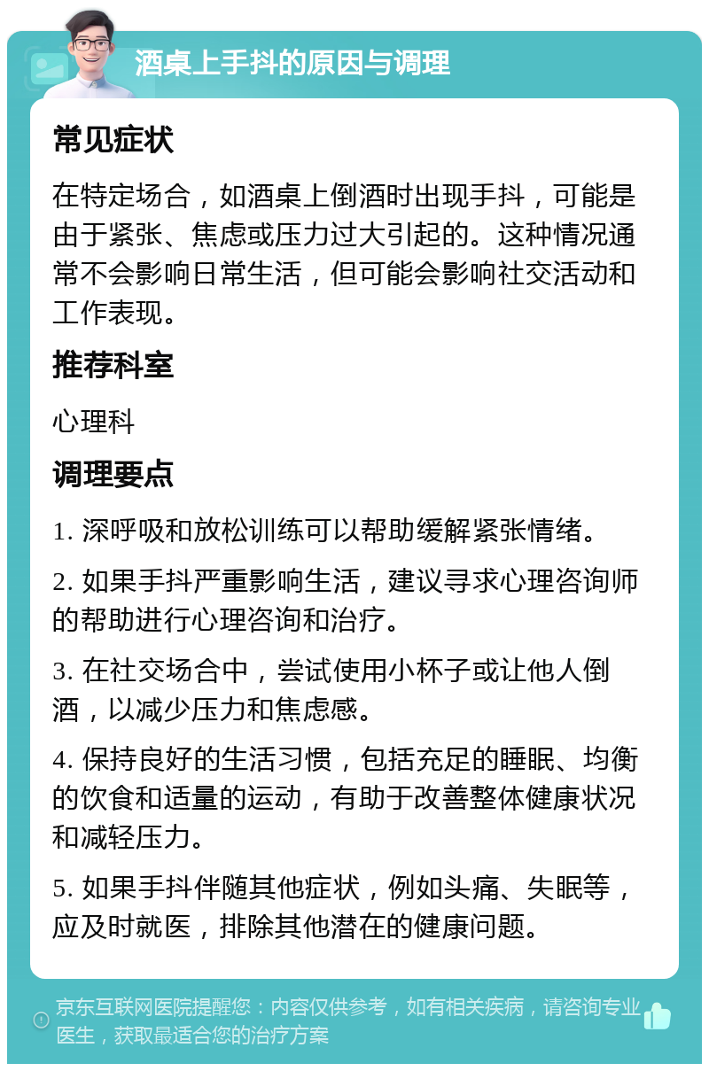 酒桌上手抖的原因与调理 常见症状 在特定场合，如酒桌上倒酒时出现手抖，可能是由于紧张、焦虑或压力过大引起的。这种情况通常不会影响日常生活，但可能会影响社交活动和工作表现。 推荐科室 心理科 调理要点 1. 深呼吸和放松训练可以帮助缓解紧张情绪。 2. 如果手抖严重影响生活，建议寻求心理咨询师的帮助进行心理咨询和治疗。 3. 在社交场合中，尝试使用小杯子或让他人倒酒，以减少压力和焦虑感。 4. 保持良好的生活习惯，包括充足的睡眠、均衡的饮食和适量的运动，有助于改善整体健康状况和减轻压力。 5. 如果手抖伴随其他症状，例如头痛、失眠等，应及时就医，排除其他潜在的健康问题。