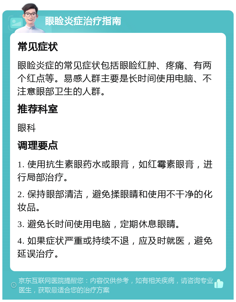 眼睑炎症治疗指南 常见症状 眼睑炎症的常见症状包括眼睑红肿、疼痛、有两个红点等。易感人群主要是长时间使用电脑、不注意眼部卫生的人群。 推荐科室 眼科 调理要点 1. 使用抗生素眼药水或眼膏，如红霉素眼膏，进行局部治疗。 2. 保持眼部清洁，避免揉眼睛和使用不干净的化妆品。 3. 避免长时间使用电脑，定期休息眼睛。 4. 如果症状严重或持续不退，应及时就医，避免延误治疗。