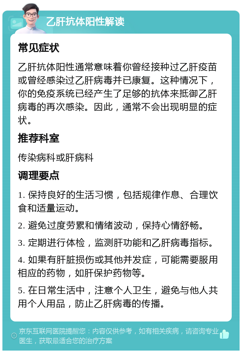 乙肝抗体阳性解读 常见症状 乙肝抗体阳性通常意味着你曾经接种过乙肝疫苗或曾经感染过乙肝病毒并已康复。这种情况下，你的免疫系统已经产生了足够的抗体来抵御乙肝病毒的再次感染。因此，通常不会出现明显的症状。 推荐科室 传染病科或肝病科 调理要点 1. 保持良好的生活习惯，包括规律作息、合理饮食和适量运动。 2. 避免过度劳累和情绪波动，保持心情舒畅。 3. 定期进行体检，监测肝功能和乙肝病毒指标。 4. 如果有肝脏损伤或其他并发症，可能需要服用相应的药物，如肝保护药物等。 5. 在日常生活中，注意个人卫生，避免与他人共用个人用品，防止乙肝病毒的传播。