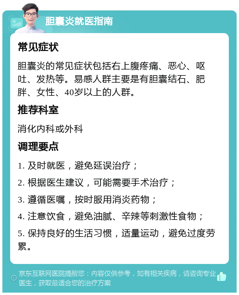 胆囊炎就医指南 常见症状 胆囊炎的常见症状包括右上腹疼痛、恶心、呕吐、发热等。易感人群主要是有胆囊结石、肥胖、女性、40岁以上的人群。 推荐科室 消化内科或外科 调理要点 1. 及时就医，避免延误治疗； 2. 根据医生建议，可能需要手术治疗； 3. 遵循医嘱，按时服用消炎药物； 4. 注意饮食，避免油腻、辛辣等刺激性食物； 5. 保持良好的生活习惯，适量运动，避免过度劳累。