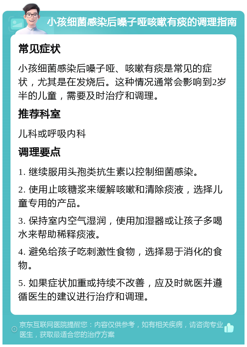 小孩细菌感染后嗓子哑咳嗽有痰的调理指南 常见症状 小孩细菌感染后嗓子哑、咳嗽有痰是常见的症状，尤其是在发烧后。这种情况通常会影响到2岁半的儿童，需要及时治疗和调理。 推荐科室 儿科或呼吸内科 调理要点 1. 继续服用头孢类抗生素以控制细菌感染。 2. 使用止咳糖浆来缓解咳嗽和清除痰液，选择儿童专用的产品。 3. 保持室内空气湿润，使用加湿器或让孩子多喝水来帮助稀释痰液。 4. 避免给孩子吃刺激性食物，选择易于消化的食物。 5. 如果症状加重或持续不改善，应及时就医并遵循医生的建议进行治疗和调理。