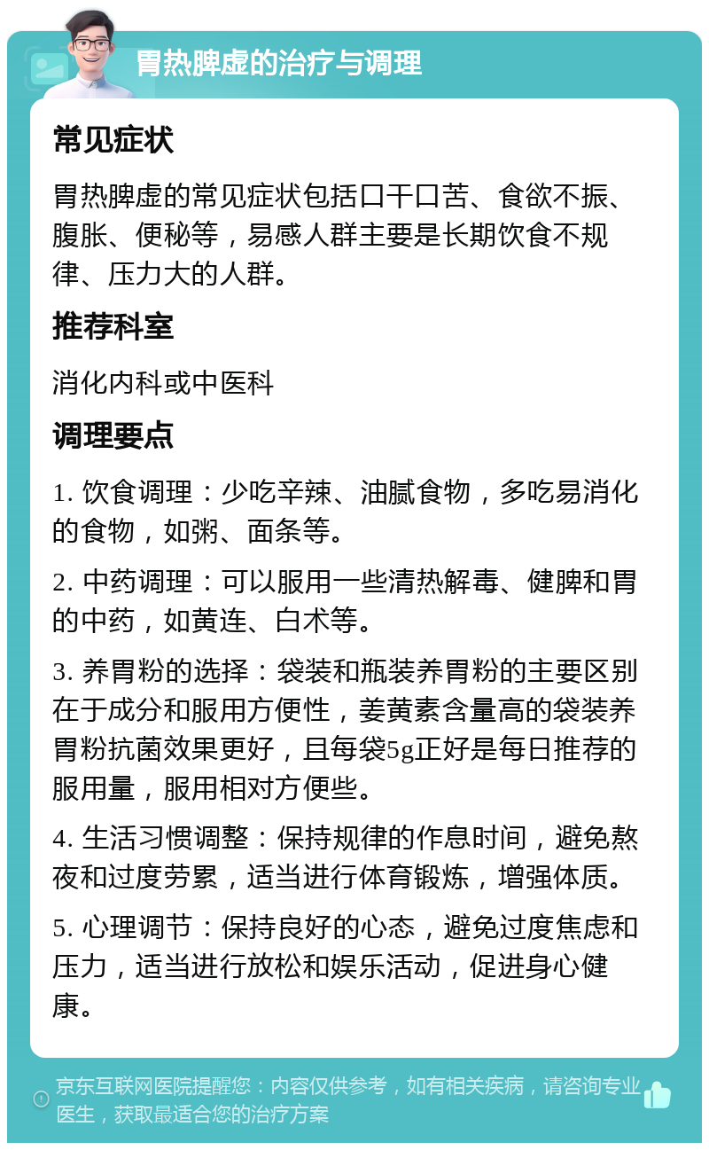 胃热脾虚的治疗与调理 常见症状 胃热脾虚的常见症状包括口干口苦、食欲不振、腹胀、便秘等，易感人群主要是长期饮食不规律、压力大的人群。 推荐科室 消化内科或中医科 调理要点 1. 饮食调理：少吃辛辣、油腻食物，多吃易消化的食物，如粥、面条等。 2. 中药调理：可以服用一些清热解毒、健脾和胃的中药，如黄连、白术等。 3. 养胃粉的选择：袋装和瓶装养胃粉的主要区别在于成分和服用方便性，姜黄素含量高的袋装养胃粉抗菌效果更好，且每袋5g正好是每日推荐的服用量，服用相对方便些。 4. 生活习惯调整：保持规律的作息时间，避免熬夜和过度劳累，适当进行体育锻炼，增强体质。 5. 心理调节：保持良好的心态，避免过度焦虑和压力，适当进行放松和娱乐活动，促进身心健康。