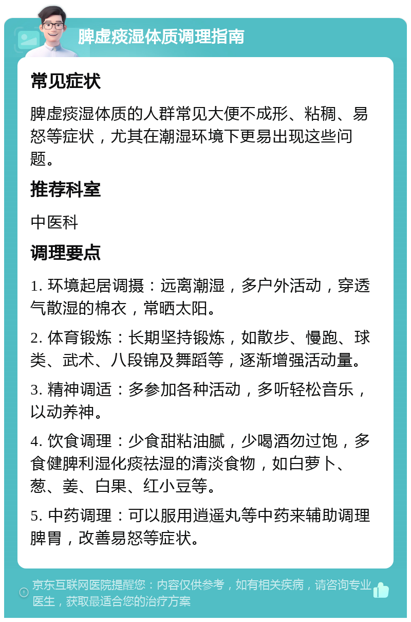 脾虚痰湿体质调理指南 常见症状 脾虚痰湿体质的人群常见大便不成形、粘稠、易怒等症状，尤其在潮湿环境下更易出现这些问题。 推荐科室 中医科 调理要点 1. 环境起居调摄：远离潮湿，多户外活动，穿透气散湿的棉衣，常晒太阳。 2. 体育锻炼：长期坚持锻炼，如散步、慢跑、球类、武术、八段锦及舞蹈等，逐渐增强活动量。 3. 精神调适：多参加各种活动，多听轻松音乐，以动养神。 4. 饮食调理：少食甜粘油腻，少喝酒勿过饱，多食健脾利湿化痰祛湿的清淡食物，如白萝卜、葱、姜、白果、红小豆等。 5. 中药调理：可以服用逍遥丸等中药来辅助调理脾胃，改善易怒等症状。