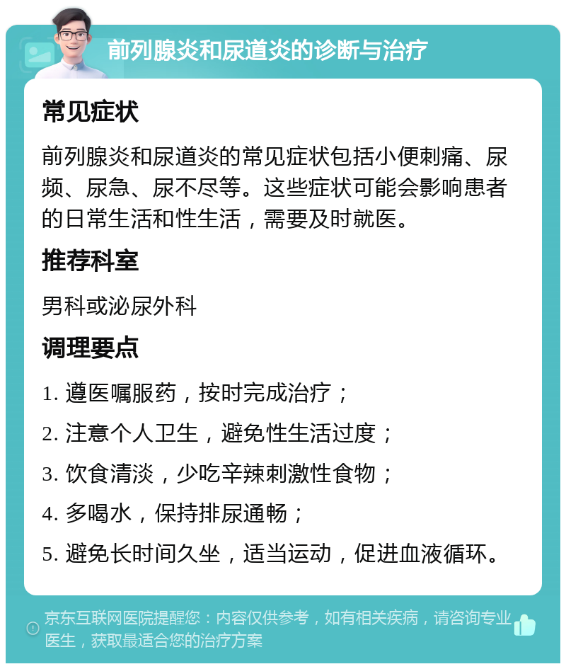 前列腺炎和尿道炎的诊断与治疗 常见症状 前列腺炎和尿道炎的常见症状包括小便刺痛、尿频、尿急、尿不尽等。这些症状可能会影响患者的日常生活和性生活，需要及时就医。 推荐科室 男科或泌尿外科 调理要点 1. 遵医嘱服药，按时完成治疗； 2. 注意个人卫生，避免性生活过度； 3. 饮食清淡，少吃辛辣刺激性食物； 4. 多喝水，保持排尿通畅； 5. 避免长时间久坐，适当运动，促进血液循环。