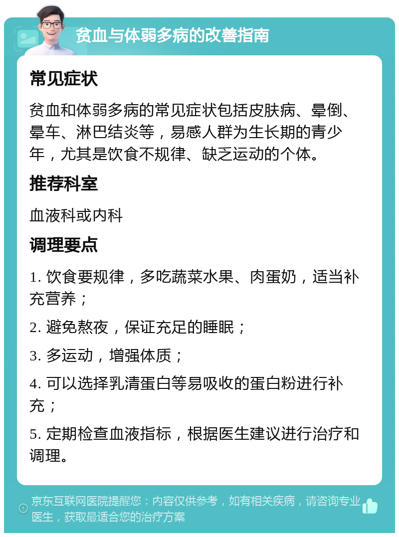 贫血与体弱多病的改善指南 常见症状 贫血和体弱多病的常见症状包括皮肤病、晕倒、晕车、淋巴结炎等，易感人群为生长期的青少年，尤其是饮食不规律、缺乏运动的个体。 推荐科室 血液科或内科 调理要点 1. 饮食要规律，多吃蔬菜水果、肉蛋奶，适当补充营养； 2. 避免熬夜，保证充足的睡眠； 3. 多运动，增强体质； 4. 可以选择乳清蛋白等易吸收的蛋白粉进行补充； 5. 定期检查血液指标，根据医生建议进行治疗和调理。