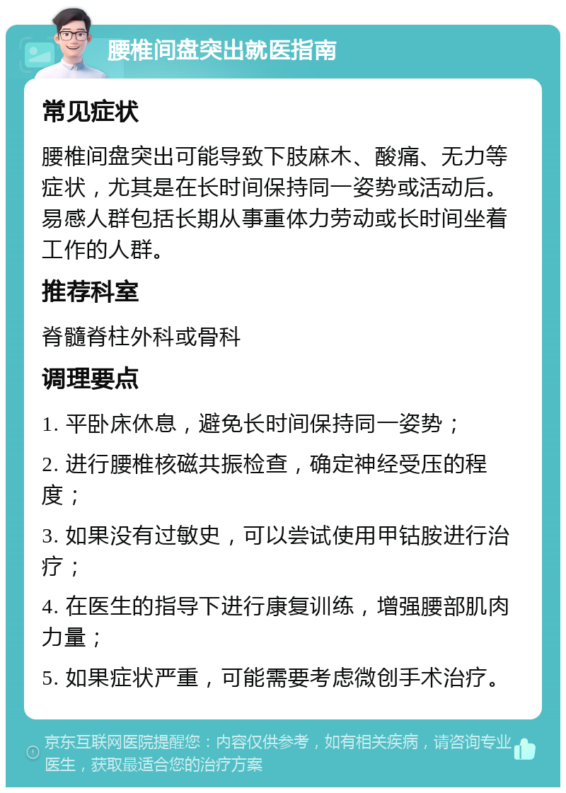 腰椎间盘突出就医指南 常见症状 腰椎间盘突出可能导致下肢麻木、酸痛、无力等症状，尤其是在长时间保持同一姿势或活动后。易感人群包括长期从事重体力劳动或长时间坐着工作的人群。 推荐科室 脊髓脊柱外科或骨科 调理要点 1. 平卧床休息，避免长时间保持同一姿势； 2. 进行腰椎核磁共振检查，确定神经受压的程度； 3. 如果没有过敏史，可以尝试使用甲钴胺进行治疗； 4. 在医生的指导下进行康复训练，增强腰部肌肉力量； 5. 如果症状严重，可能需要考虑微创手术治疗。