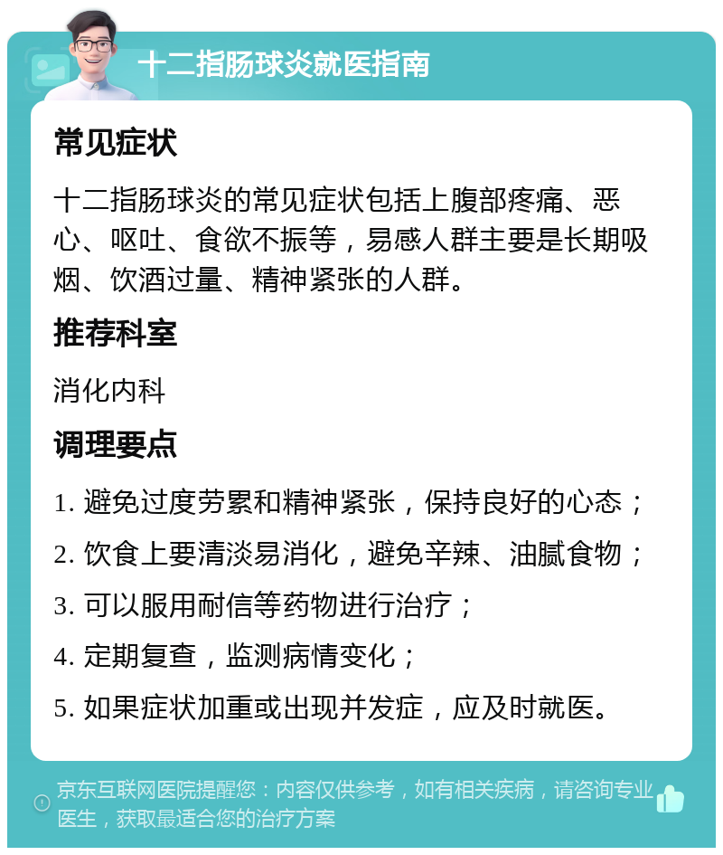 十二指肠球炎就医指南 常见症状 十二指肠球炎的常见症状包括上腹部疼痛、恶心、呕吐、食欲不振等，易感人群主要是长期吸烟、饮酒过量、精神紧张的人群。 推荐科室 消化内科 调理要点 1. 避免过度劳累和精神紧张，保持良好的心态； 2. 饮食上要清淡易消化，避免辛辣、油腻食物； 3. 可以服用耐信等药物进行治疗； 4. 定期复查，监测病情变化； 5. 如果症状加重或出现并发症，应及时就医。