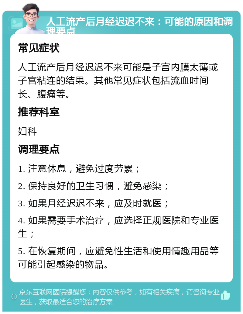 人工流产后月经迟迟不来：可能的原因和调理要点 常见症状 人工流产后月经迟迟不来可能是子宫内膜太薄或子宫粘连的结果。其他常见症状包括流血时间长、腹痛等。 推荐科室 妇科 调理要点 1. 注意休息，避免过度劳累； 2. 保持良好的卫生习惯，避免感染； 3. 如果月经迟迟不来，应及时就医； 4. 如果需要手术治疗，应选择正规医院和专业医生； 5. 在恢复期间，应避免性生活和使用情趣用品等可能引起感染的物品。