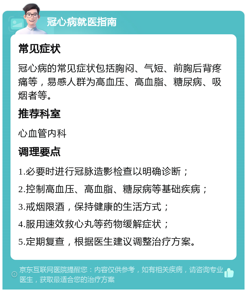 冠心病就医指南 常见症状 冠心病的常见症状包括胸闷、气短、前胸后背疼痛等，易感人群为高血压、高血脂、糖尿病、吸烟者等。 推荐科室 心血管内科 调理要点 1.必要时进行冠脉造影检查以明确诊断； 2.控制高血压、高血脂、糖尿病等基础疾病； 3.戒烟限酒，保持健康的生活方式； 4.服用速效救心丸等药物缓解症状； 5.定期复查，根据医生建议调整治疗方案。