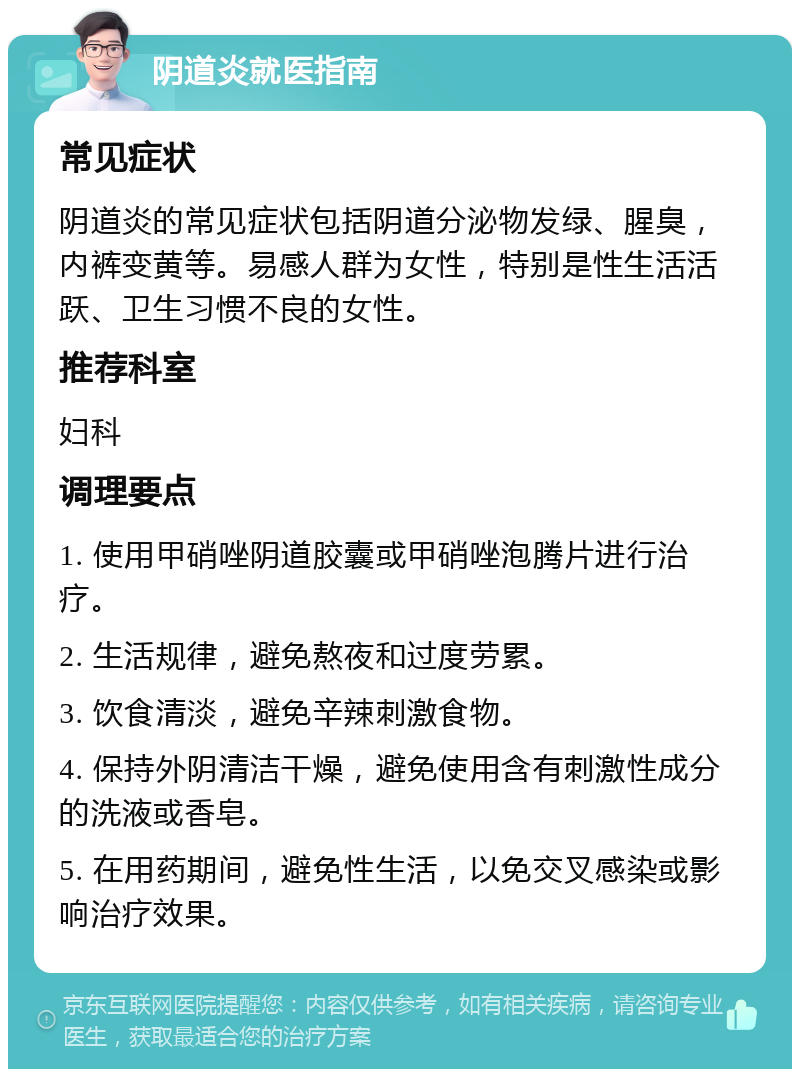 阴道炎就医指南 常见症状 阴道炎的常见症状包括阴道分泌物发绿、腥臭，内裤变黄等。易感人群为女性，特别是性生活活跃、卫生习惯不良的女性。 推荐科室 妇科 调理要点 1. 使用甲硝唑阴道胶囊或甲硝唑泡腾片进行治疗。 2. 生活规律，避免熬夜和过度劳累。 3. 饮食清淡，避免辛辣刺激食物。 4. 保持外阴清洁干燥，避免使用含有刺激性成分的洗液或香皂。 5. 在用药期间，避免性生活，以免交叉感染或影响治疗效果。