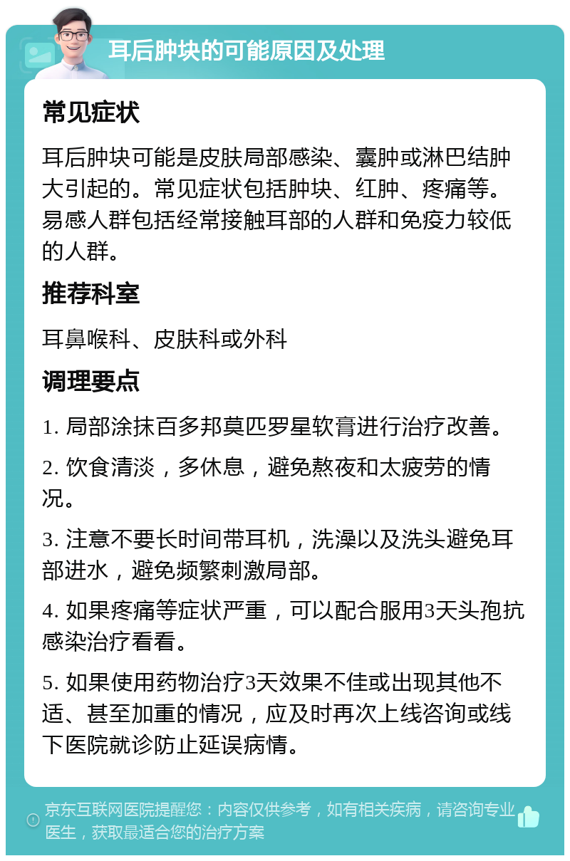 耳后肿块的可能原因及处理 常见症状 耳后肿块可能是皮肤局部感染、囊肿或淋巴结肿大引起的。常见症状包括肿块、红肿、疼痛等。易感人群包括经常接触耳部的人群和免疫力较低的人群。 推荐科室 耳鼻喉科、皮肤科或外科 调理要点 1. 局部涂抹百多邦莫匹罗星软膏进行治疗改善。 2. 饮食清淡，多休息，避免熬夜和太疲劳的情况。 3. 注意不要长时间带耳机，洗澡以及洗头避免耳部进水，避免频繁刺激局部。 4. 如果疼痛等症状严重，可以配合服用3天头孢抗感染治疗看看。 5. 如果使用药物治疗3天效果不佳或出现其他不适、甚至加重的情况，应及时再次上线咨询或线下医院就诊防止延误病情。