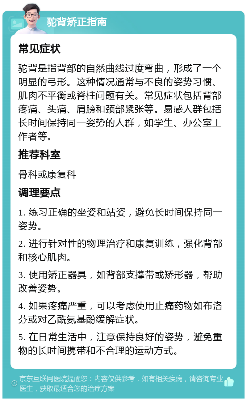 驼背矫正指南 常见症状 驼背是指背部的自然曲线过度弯曲，形成了一个明显的弓形。这种情况通常与不良的姿势习惯、肌肉不平衡或脊柱问题有关。常见症状包括背部疼痛、头痛、肩膀和颈部紧张等。易感人群包括长时间保持同一姿势的人群，如学生、办公室工作者等。 推荐科室 骨科或康复科 调理要点 1. 练习正确的坐姿和站姿，避免长时间保持同一姿势。 2. 进行针对性的物理治疗和康复训练，强化背部和核心肌肉。 3. 使用矫正器具，如背部支撑带或矫形器，帮助改善姿势。 4. 如果疼痛严重，可以考虑使用止痛药物如布洛芬或对乙酰氨基酚缓解症状。 5. 在日常生活中，注意保持良好的姿势，避免重物的长时间携带和不合理的运动方式。