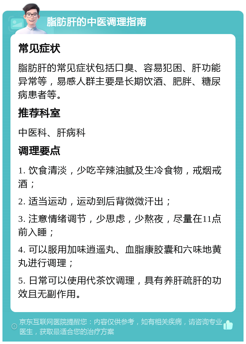 脂肪肝的中医调理指南 常见症状 脂肪肝的常见症状包括口臭、容易犯困、肝功能异常等，易感人群主要是长期饮酒、肥胖、糖尿病患者等。 推荐科室 中医科、肝病科 调理要点 1. 饮食清淡，少吃辛辣油腻及生冷食物，戒烟戒酒； 2. 适当运动，运动到后背微微汗出； 3. 注意情绪调节，少思虑，少熬夜，尽量在11点前入睡； 4. 可以服用加味逍遥丸、血脂康胶囊和六味地黄丸进行调理； 5. 日常可以使用代茶饮调理，具有养肝疏肝的功效且无副作用。