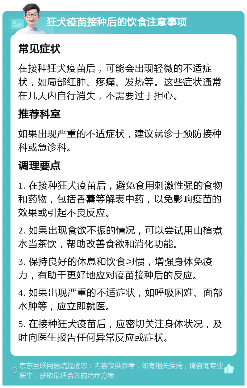 狂犬疫苗接种后的饮食注意事项 常见症状 在接种狂犬疫苗后，可能会出现轻微的不适症状，如局部红肿、疼痛、发热等。这些症状通常在几天内自行消失，不需要过于担心。 推荐科室 如果出现严重的不适症状，建议就诊于预防接种科或急诊科。 调理要点 1. 在接种狂犬疫苗后，避免食用刺激性强的食物和药物，包括香薷等解表中药，以免影响疫苗的效果或引起不良反应。 2. 如果出现食欲不振的情况，可以尝试用山楂煮水当茶饮，帮助改善食欲和消化功能。 3. 保持良好的休息和饮食习惯，增强身体免疫力，有助于更好地应对疫苗接种后的反应。 4. 如果出现严重的不适症状，如呼吸困难、面部水肿等，应立即就医。 5. 在接种狂犬疫苗后，应密切关注身体状况，及时向医生报告任何异常反应或症状。