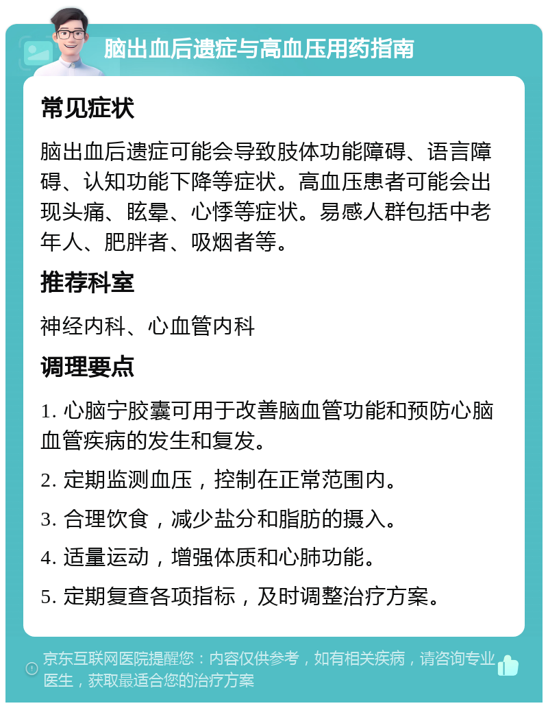 脑出血后遗症与高血压用药指南 常见症状 脑出血后遗症可能会导致肢体功能障碍、语言障碍、认知功能下降等症状。高血压患者可能会出现头痛、眩晕、心悸等症状。易感人群包括中老年人、肥胖者、吸烟者等。 推荐科室 神经内科、心血管内科 调理要点 1. 心脑宁胶囊可用于改善脑血管功能和预防心脑血管疾病的发生和复发。 2. 定期监测血压，控制在正常范围内。 3. 合理饮食，减少盐分和脂肪的摄入。 4. 适量运动，增强体质和心肺功能。 5. 定期复查各项指标，及时调整治疗方案。