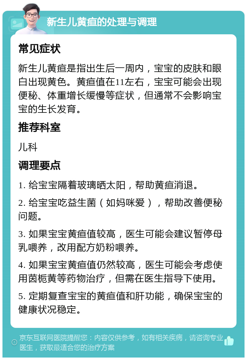 新生儿黄疸的处理与调理 常见症状 新生儿黄疸是指出生后一周内，宝宝的皮肤和眼白出现黄色。黄疸值在11左右，宝宝可能会出现便秘、体重增长缓慢等症状，但通常不会影响宝宝的生长发育。 推荐科室 儿科 调理要点 1. 给宝宝隔着玻璃晒太阳，帮助黄疸消退。 2. 给宝宝吃益生菌（如妈咪爱），帮助改善便秘问题。 3. 如果宝宝黄疸值较高，医生可能会建议暂停母乳喂养，改用配方奶粉喂养。 4. 如果宝宝黄疸值仍然较高，医生可能会考虑使用茵栀黄等药物治疗，但需在医生指导下使用。 5. 定期复查宝宝的黄疸值和肝功能，确保宝宝的健康状况稳定。