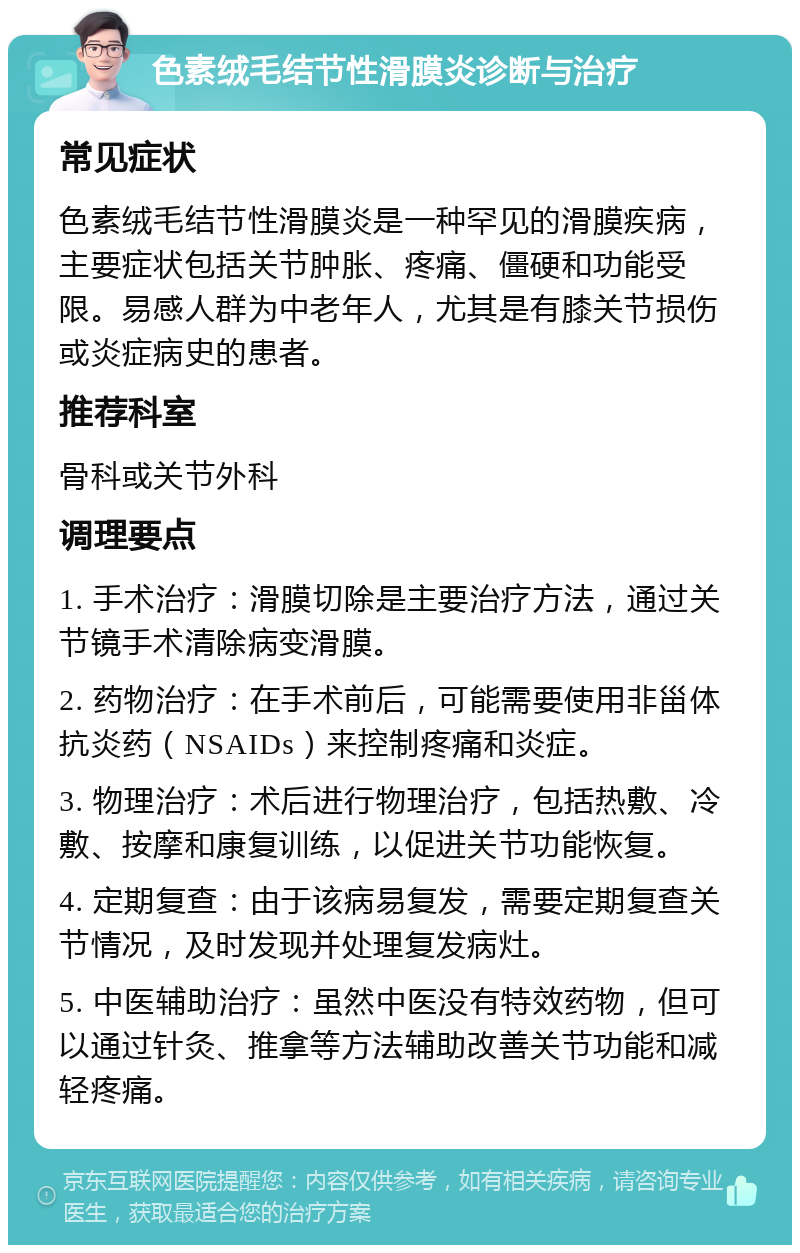 色素绒毛结节性滑膜炎诊断与治疗 常见症状 色素绒毛结节性滑膜炎是一种罕见的滑膜疾病，主要症状包括关节肿胀、疼痛、僵硬和功能受限。易感人群为中老年人，尤其是有膝关节损伤或炎症病史的患者。 推荐科室 骨科或关节外科 调理要点 1. 手术治疗：滑膜切除是主要治疗方法，通过关节镜手术清除病变滑膜。 2. 药物治疗：在手术前后，可能需要使用非甾体抗炎药（NSAIDs）来控制疼痛和炎症。 3. 物理治疗：术后进行物理治疗，包括热敷、冷敷、按摩和康复训练，以促进关节功能恢复。 4. 定期复查：由于该病易复发，需要定期复查关节情况，及时发现并处理复发病灶。 5. 中医辅助治疗：虽然中医没有特效药物，但可以通过针灸、推拿等方法辅助改善关节功能和减轻疼痛。