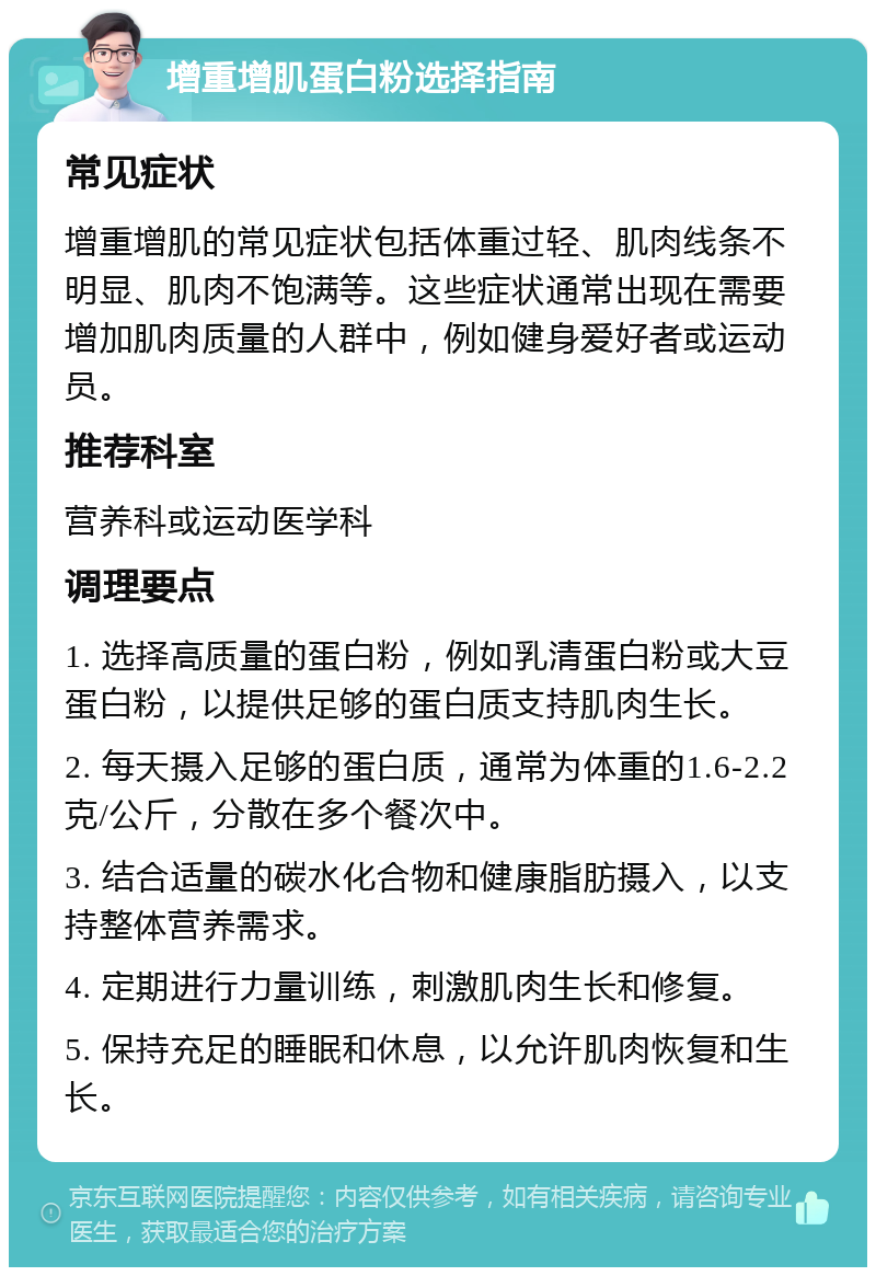 增重增肌蛋白粉选择指南 常见症状 增重增肌的常见症状包括体重过轻、肌肉线条不明显、肌肉不饱满等。这些症状通常出现在需要增加肌肉质量的人群中，例如健身爱好者或运动员。 推荐科室 营养科或运动医学科 调理要点 1. 选择高质量的蛋白粉，例如乳清蛋白粉或大豆蛋白粉，以提供足够的蛋白质支持肌肉生长。 2. 每天摄入足够的蛋白质，通常为体重的1.6-2.2克/公斤，分散在多个餐次中。 3. 结合适量的碳水化合物和健康脂肪摄入，以支持整体营养需求。 4. 定期进行力量训练，刺激肌肉生长和修复。 5. 保持充足的睡眠和休息，以允许肌肉恢复和生长。