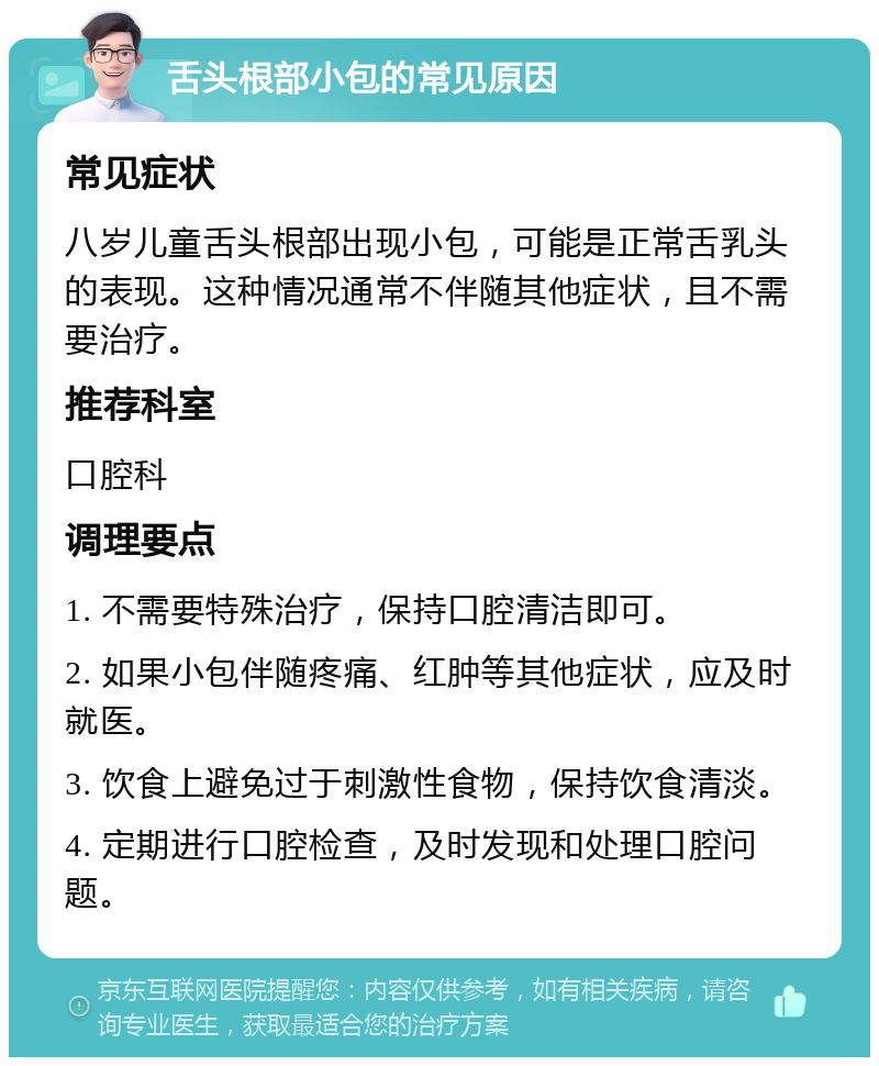 舌头根部小包的常见原因 常见症状 八岁儿童舌头根部出现小包，可能是正常舌乳头的表现。这种情况通常不伴随其他症状，且不需要治疗。 推荐科室 口腔科 调理要点 1. 不需要特殊治疗，保持口腔清洁即可。 2. 如果小包伴随疼痛、红肿等其他症状，应及时就医。 3. 饮食上避免过于刺激性食物，保持饮食清淡。 4. 定期进行口腔检查，及时发现和处理口腔问题。