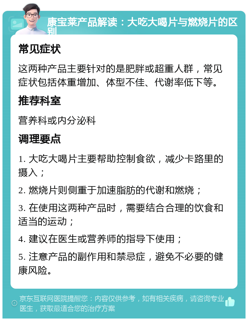 康宝莱产品解读：大吃大喝片与燃烧片的区别 常见症状 这两种产品主要针对的是肥胖或超重人群，常见症状包括体重增加、体型不佳、代谢率低下等。 推荐科室 营养科或内分泌科 调理要点 1. 大吃大喝片主要帮助控制食欲，减少卡路里的摄入； 2. 燃烧片则侧重于加速脂肪的代谢和燃烧； 3. 在使用这两种产品时，需要结合合理的饮食和适当的运动； 4. 建议在医生或营养师的指导下使用； 5. 注意产品的副作用和禁忌症，避免不必要的健康风险。