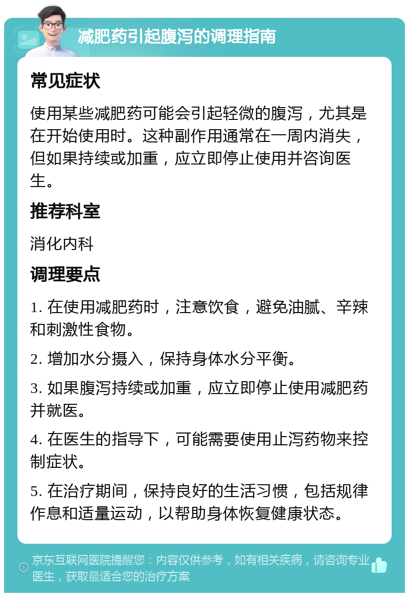 减肥药引起腹泻的调理指南 常见症状 使用某些减肥药可能会引起轻微的腹泻，尤其是在开始使用时。这种副作用通常在一周内消失，但如果持续或加重，应立即停止使用并咨询医生。 推荐科室 消化内科 调理要点 1. 在使用减肥药时，注意饮食，避免油腻、辛辣和刺激性食物。 2. 增加水分摄入，保持身体水分平衡。 3. 如果腹泻持续或加重，应立即停止使用减肥药并就医。 4. 在医生的指导下，可能需要使用止泻药物来控制症状。 5. 在治疗期间，保持良好的生活习惯，包括规律作息和适量运动，以帮助身体恢复健康状态。