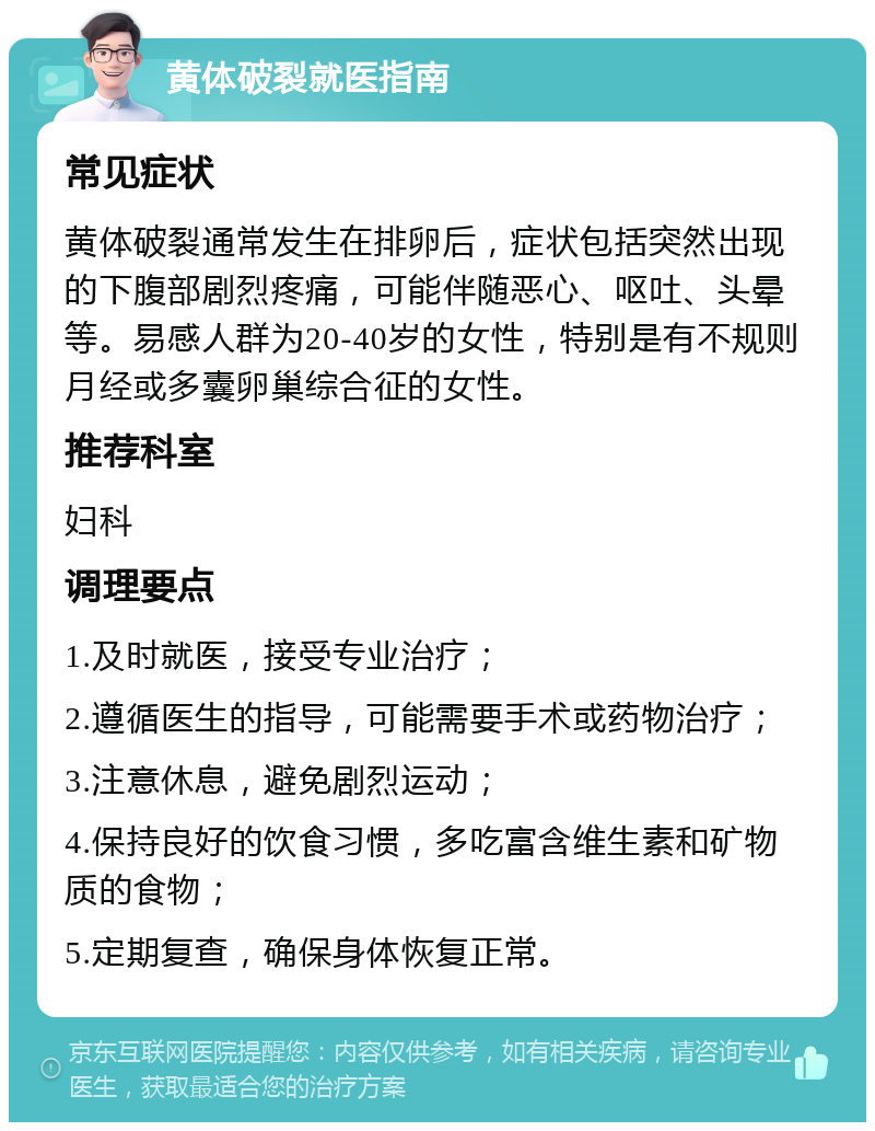 黄体破裂就医指南 常见症状 黄体破裂通常发生在排卵后，症状包括突然出现的下腹部剧烈疼痛，可能伴随恶心、呕吐、头晕等。易感人群为20-40岁的女性，特别是有不规则月经或多囊卵巢综合征的女性。 推荐科室 妇科 调理要点 1.及时就医，接受专业治疗； 2.遵循医生的指导，可能需要手术或药物治疗； 3.注意休息，避免剧烈运动； 4.保持良好的饮食习惯，多吃富含维生素和矿物质的食物； 5.定期复查，确保身体恢复正常。