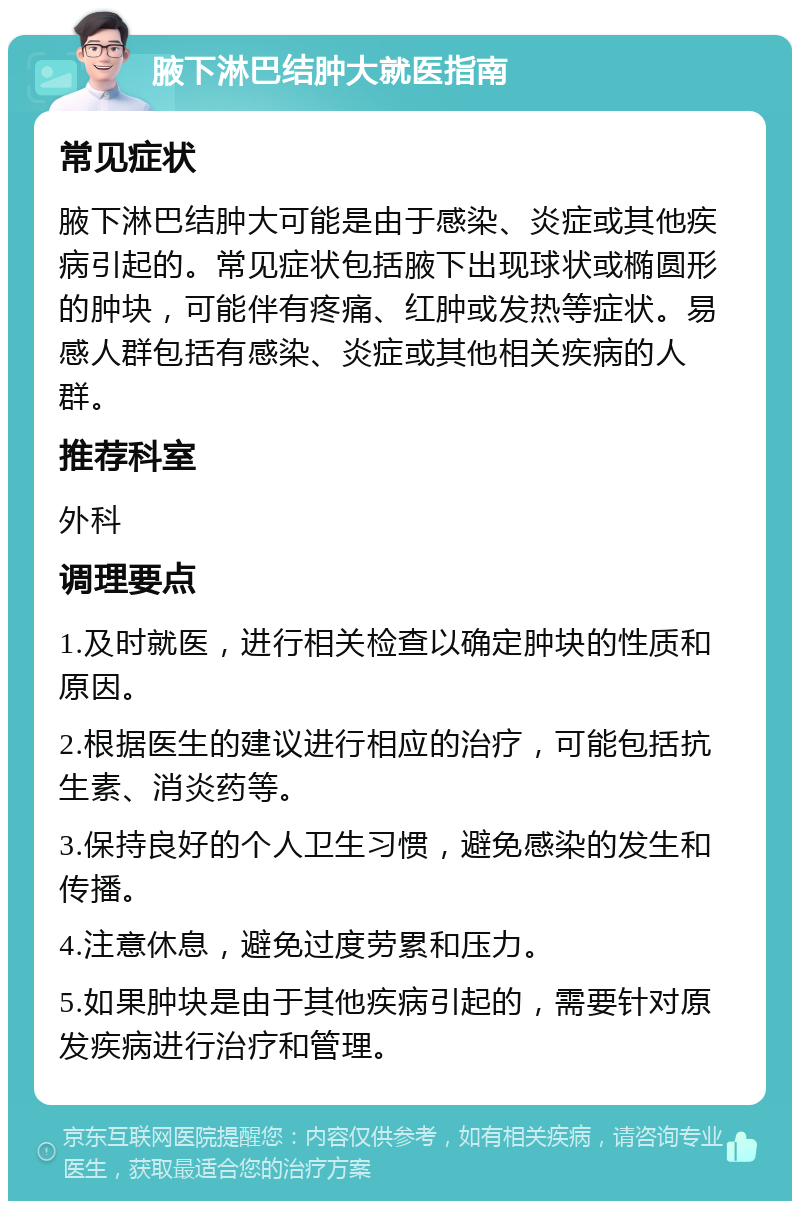 腋下淋巴结肿大就医指南 常见症状 腋下淋巴结肿大可能是由于感染、炎症或其他疾病引起的。常见症状包括腋下出现球状或椭圆形的肿块，可能伴有疼痛、红肿或发热等症状。易感人群包括有感染、炎症或其他相关疾病的人群。 推荐科室 外科 调理要点 1.及时就医，进行相关检查以确定肿块的性质和原因。 2.根据医生的建议进行相应的治疗，可能包括抗生素、消炎药等。 3.保持良好的个人卫生习惯，避免感染的发生和传播。 4.注意休息，避免过度劳累和压力。 5.如果肿块是由于其他疾病引起的，需要针对原发疾病进行治疗和管理。