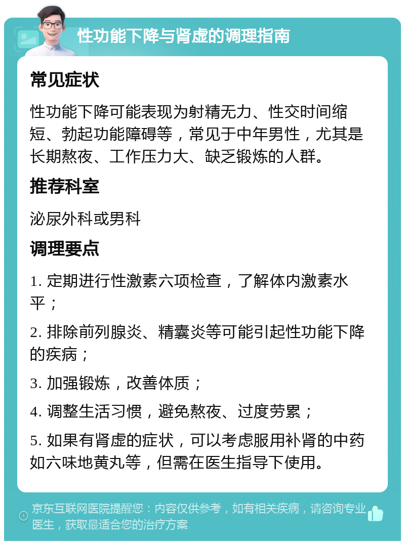 性功能下降与肾虚的调理指南 常见症状 性功能下降可能表现为射精无力、性交时间缩短、勃起功能障碍等，常见于中年男性，尤其是长期熬夜、工作压力大、缺乏锻炼的人群。 推荐科室 泌尿外科或男科 调理要点 1. 定期进行性激素六项检查，了解体内激素水平； 2. 排除前列腺炎、精囊炎等可能引起性功能下降的疾病； 3. 加强锻炼，改善体质； 4. 调整生活习惯，避免熬夜、过度劳累； 5. 如果有肾虚的症状，可以考虑服用补肾的中药如六味地黄丸等，但需在医生指导下使用。