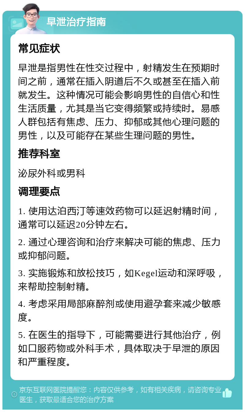 早泄治疗指南 常见症状 早泄是指男性在性交过程中，射精发生在预期时间之前，通常在插入阴道后不久或甚至在插入前就发生。这种情况可能会影响男性的自信心和性生活质量，尤其是当它变得频繁或持续时。易感人群包括有焦虑、压力、抑郁或其他心理问题的男性，以及可能存在某些生理问题的男性。 推荐科室 泌尿外科或男科 调理要点 1. 使用达泊西汀等速效药物可以延迟射精时间，通常可以延迟20分钟左右。 2. 通过心理咨询和治疗来解决可能的焦虑、压力或抑郁问题。 3. 实施锻炼和放松技巧，如Kegel运动和深呼吸，来帮助控制射精。 4. 考虑采用局部麻醉剂或使用避孕套来减少敏感度。 5. 在医生的指导下，可能需要进行其他治疗，例如口服药物或外科手术，具体取决于早泄的原因和严重程度。