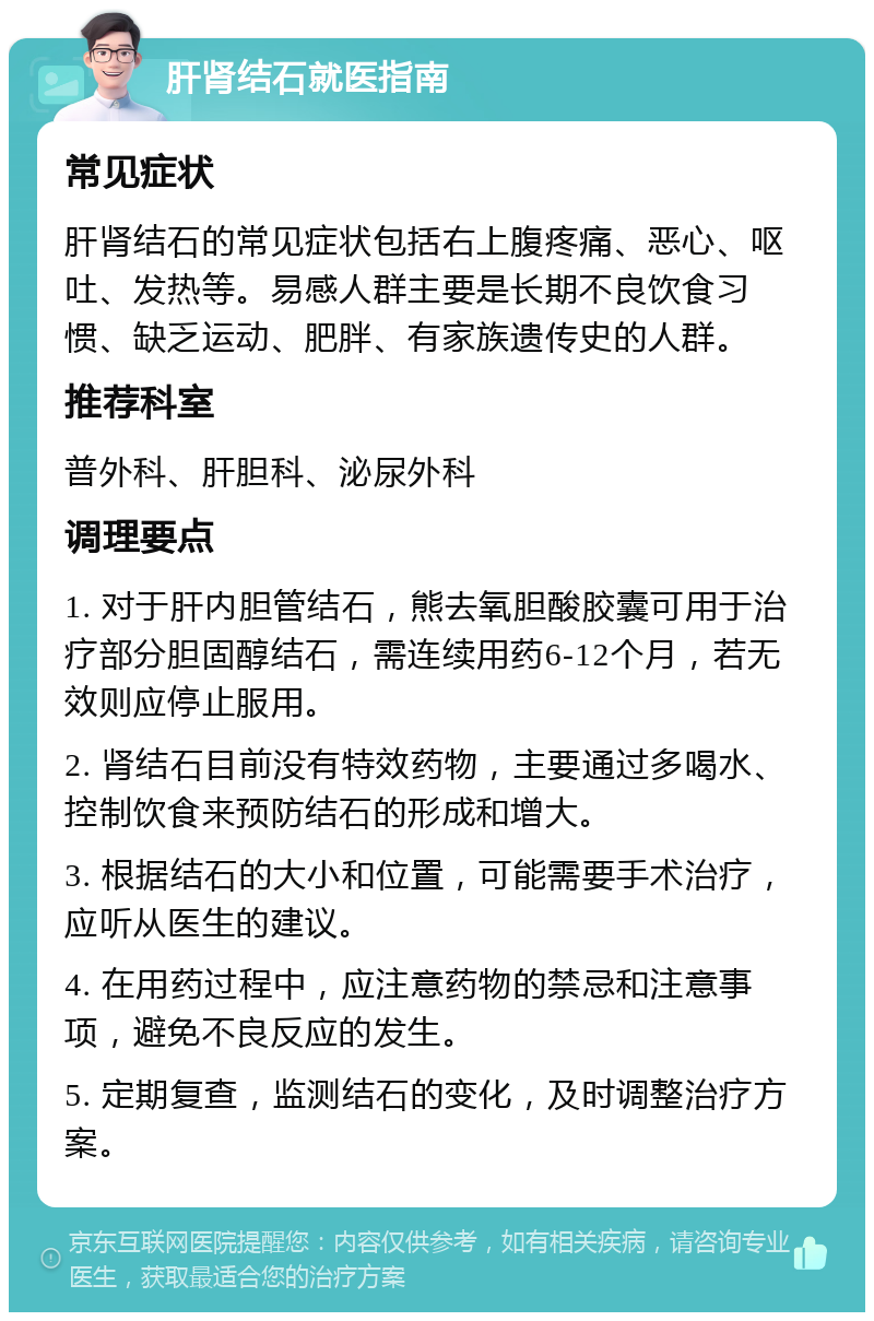 肝肾结石就医指南 常见症状 肝肾结石的常见症状包括右上腹疼痛、恶心、呕吐、发热等。易感人群主要是长期不良饮食习惯、缺乏运动、肥胖、有家族遗传史的人群。 推荐科室 普外科、肝胆科、泌尿外科 调理要点 1. 对于肝内胆管结石，熊去氧胆酸胶囊可用于治疗部分胆固醇结石，需连续用药6-12个月，若无效则应停止服用。 2. 肾结石目前没有特效药物，主要通过多喝水、控制饮食来预防结石的形成和增大。 3. 根据结石的大小和位置，可能需要手术治疗，应听从医生的建议。 4. 在用药过程中，应注意药物的禁忌和注意事项，避免不良反应的发生。 5. 定期复查，监测结石的变化，及时调整治疗方案。