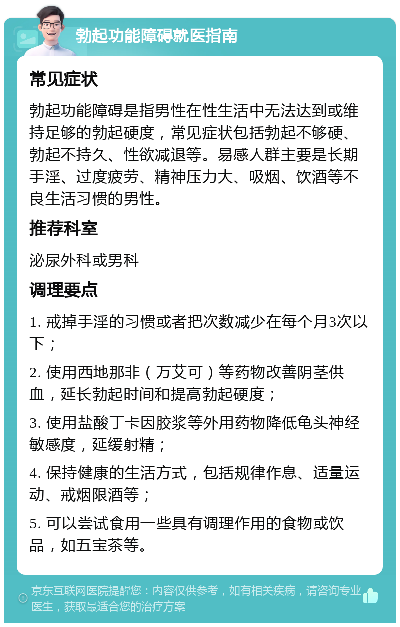 勃起功能障碍就医指南 常见症状 勃起功能障碍是指男性在性生活中无法达到或维持足够的勃起硬度，常见症状包括勃起不够硬、勃起不持久、性欲减退等。易感人群主要是长期手淫、过度疲劳、精神压力大、吸烟、饮酒等不良生活习惯的男性。 推荐科室 泌尿外科或男科 调理要点 1. 戒掉手淫的习惯或者把次数减少在每个月3次以下； 2. 使用西地那非（万艾可）等药物改善阴茎供血，延长勃起时间和提高勃起硬度； 3. 使用盐酸丁卡因胶浆等外用药物降低龟头神经敏感度，延缓射精； 4. 保持健康的生活方式，包括规律作息、适量运动、戒烟限酒等； 5. 可以尝试食用一些具有调理作用的食物或饮品，如五宝茶等。